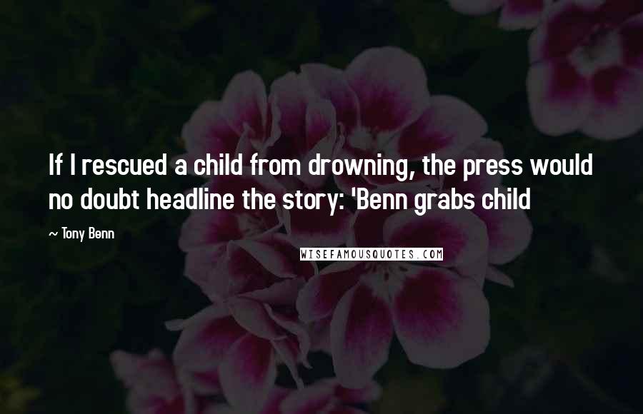 Tony Benn Quotes: If I rescued a child from drowning, the press would no doubt headline the story: 'Benn grabs child