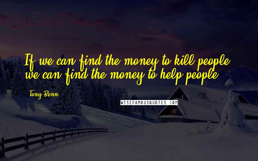 Tony Benn Quotes: If we can find the money to kill people, we can find the money to help people.