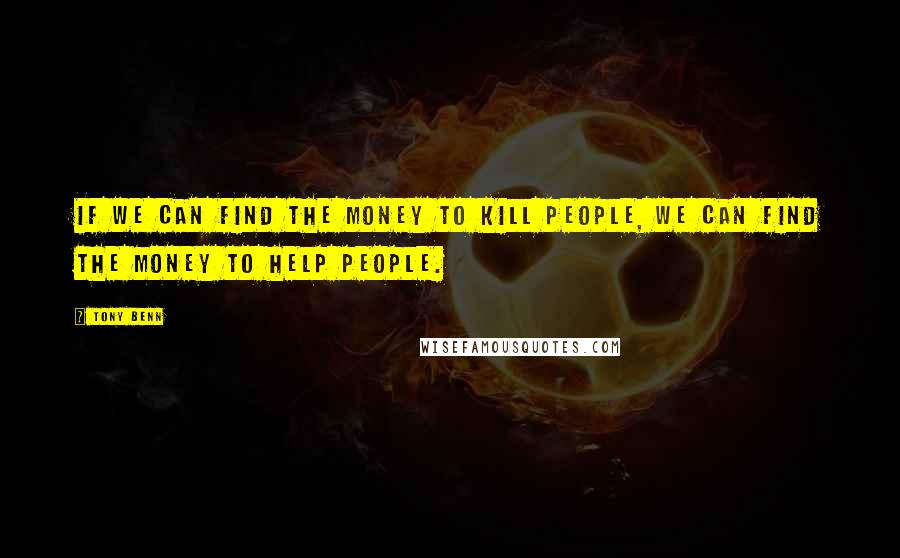 Tony Benn Quotes: If we can find the money to kill people, we can find the money to help people.