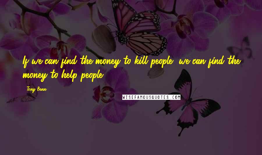 Tony Benn Quotes: If we can find the money to kill people, we can find the money to help people.