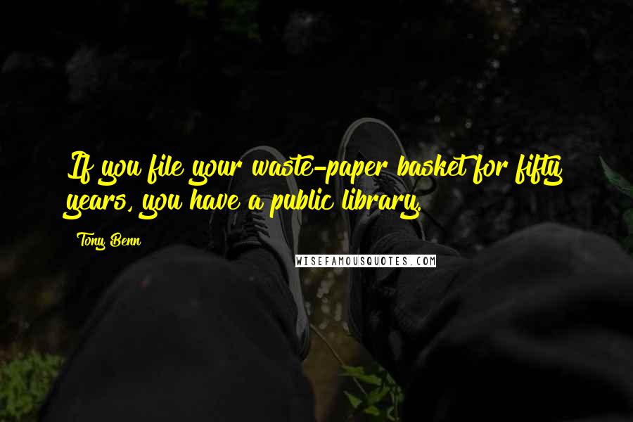 Tony Benn Quotes: If you file your waste-paper basket for fifty years, you have a public library.