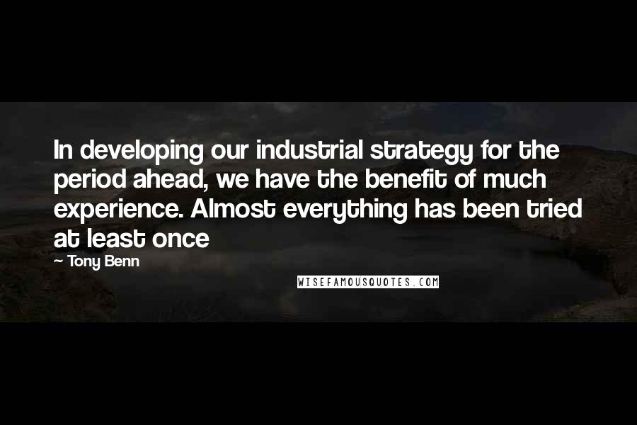 Tony Benn Quotes: In developing our industrial strategy for the period ahead, we have the benefit of much experience. Almost everything has been tried at least once