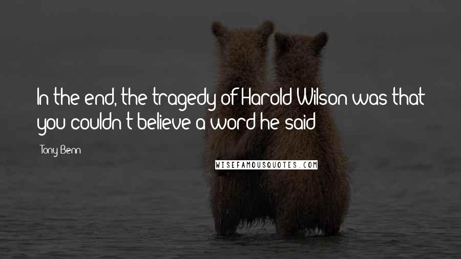 Tony Benn Quotes: In the end, the tragedy of Harold Wilson was that you couldn't believe a word he said