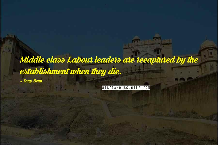 Tony Benn Quotes: Middle class Labour leaders are recaptured by the establishment when they die.