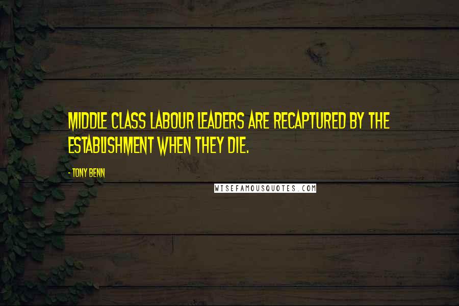 Tony Benn Quotes: Middle class Labour leaders are recaptured by the establishment when they die.