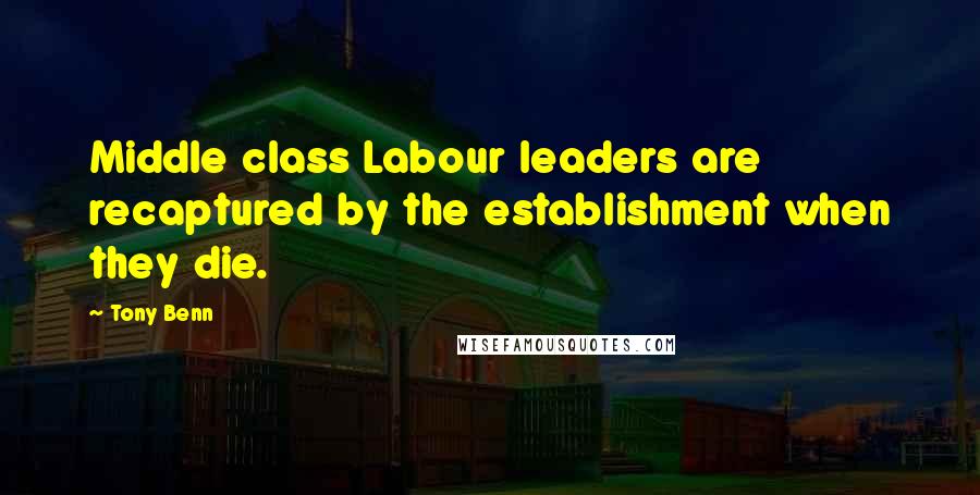 Tony Benn Quotes: Middle class Labour leaders are recaptured by the establishment when they die.