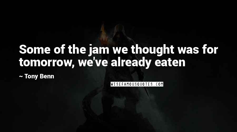 Tony Benn Quotes: Some of the jam we thought was for tomorrow, we've already eaten