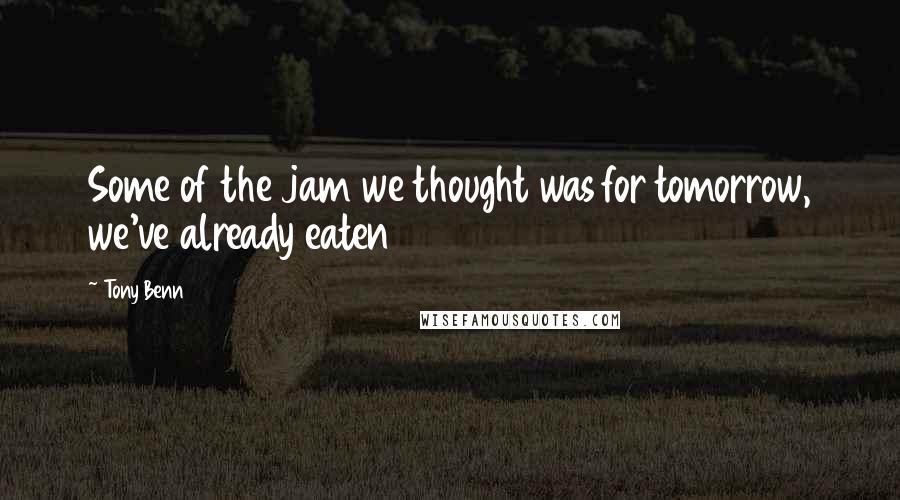 Tony Benn Quotes: Some of the jam we thought was for tomorrow, we've already eaten