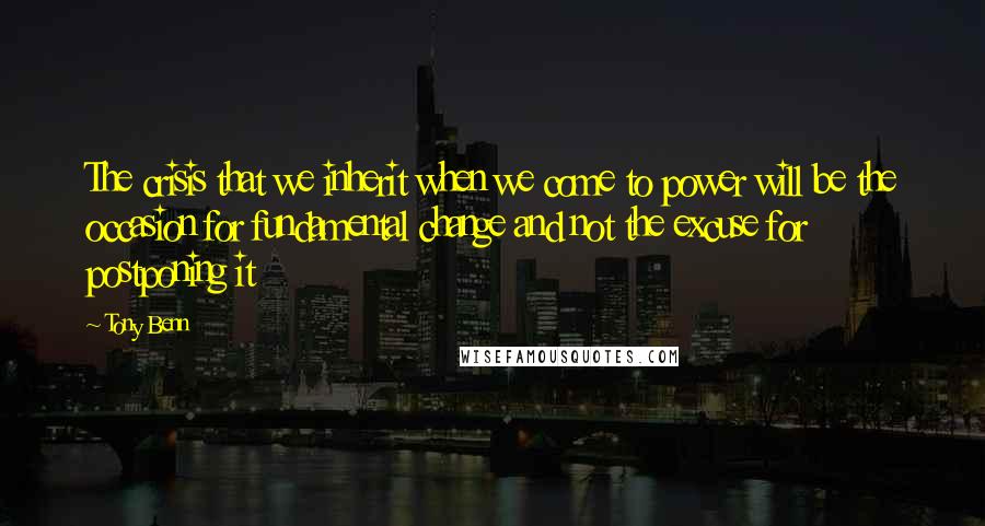 Tony Benn Quotes: The crisis that we inherit when we come to power will be the occasion for fundamental change and not the excuse for postponing it