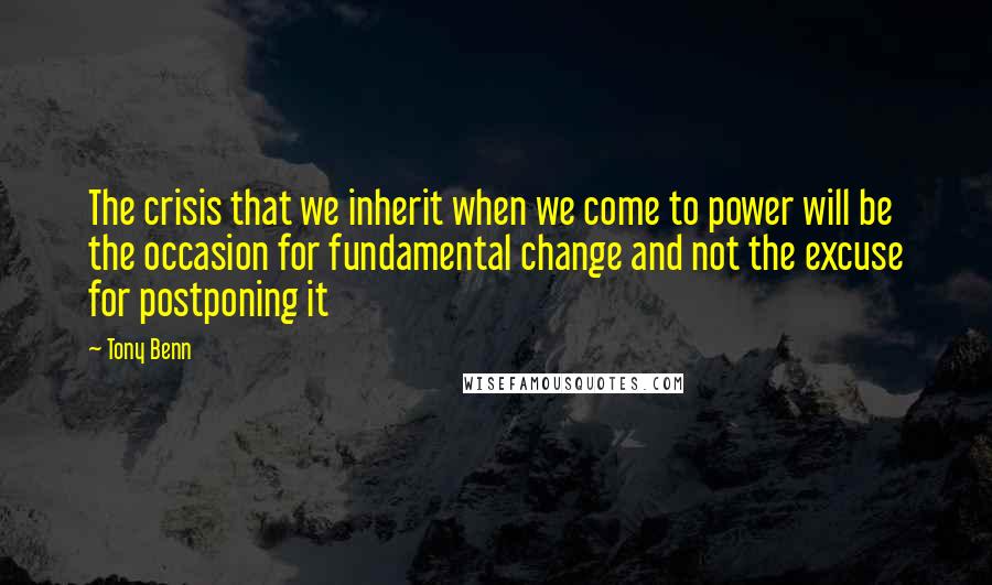 Tony Benn Quotes: The crisis that we inherit when we come to power will be the occasion for fundamental change and not the excuse for postponing it