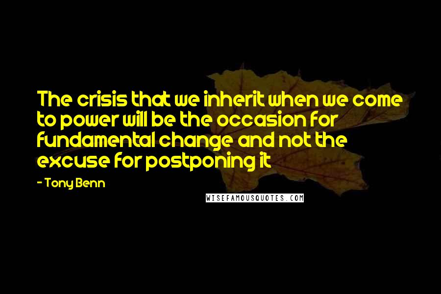 Tony Benn Quotes: The crisis that we inherit when we come to power will be the occasion for fundamental change and not the excuse for postponing it