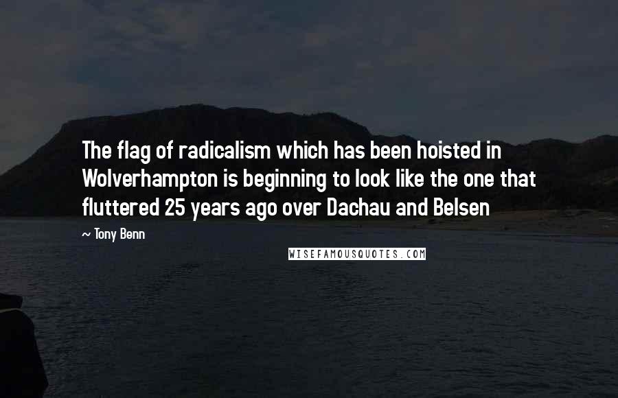 Tony Benn Quotes: The flag of radicalism which has been hoisted in Wolverhampton is beginning to look like the one that fluttered 25 years ago over Dachau and Belsen