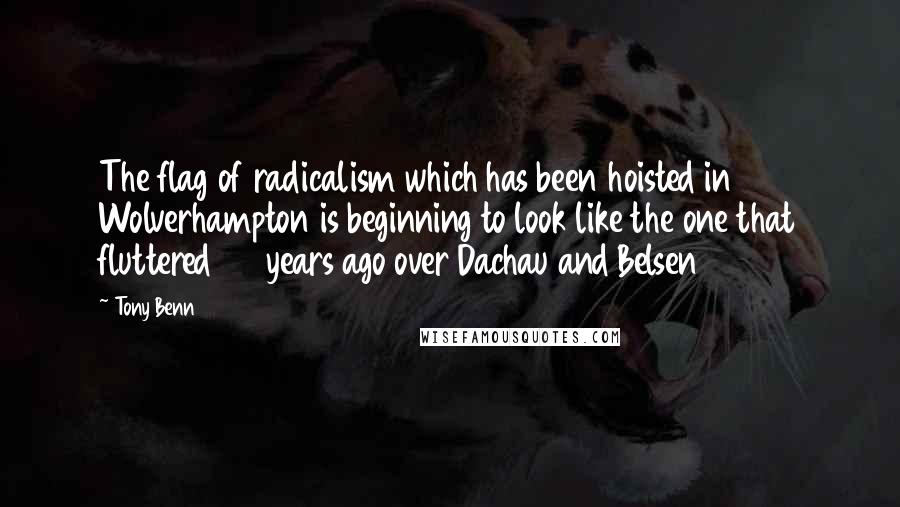 Tony Benn Quotes: The flag of radicalism which has been hoisted in Wolverhampton is beginning to look like the one that fluttered 25 years ago over Dachau and Belsen