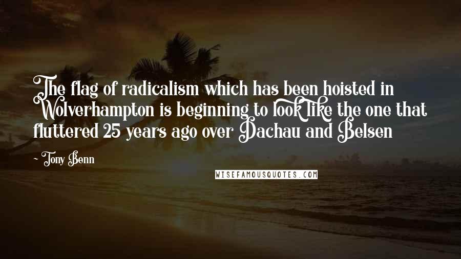 Tony Benn Quotes: The flag of radicalism which has been hoisted in Wolverhampton is beginning to look like the one that fluttered 25 years ago over Dachau and Belsen