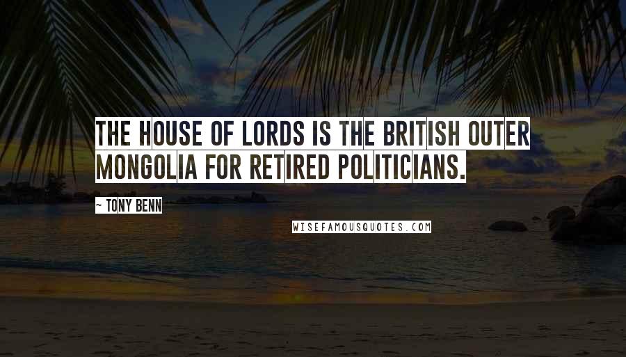 Tony Benn Quotes: The House of Lords is the British Outer Mongolia for retired politicians.