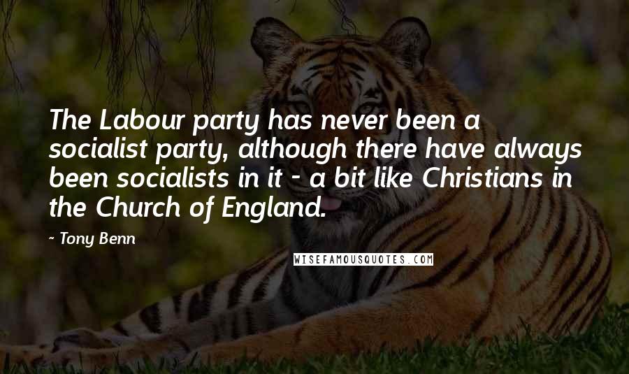 Tony Benn Quotes: The Labour party has never been a socialist party, although there have always been socialists in it - a bit like Christians in the Church of England.