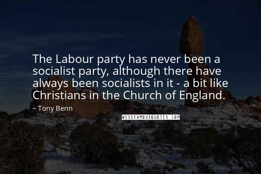 Tony Benn Quotes: The Labour party has never been a socialist party, although there have always been socialists in it - a bit like Christians in the Church of England.