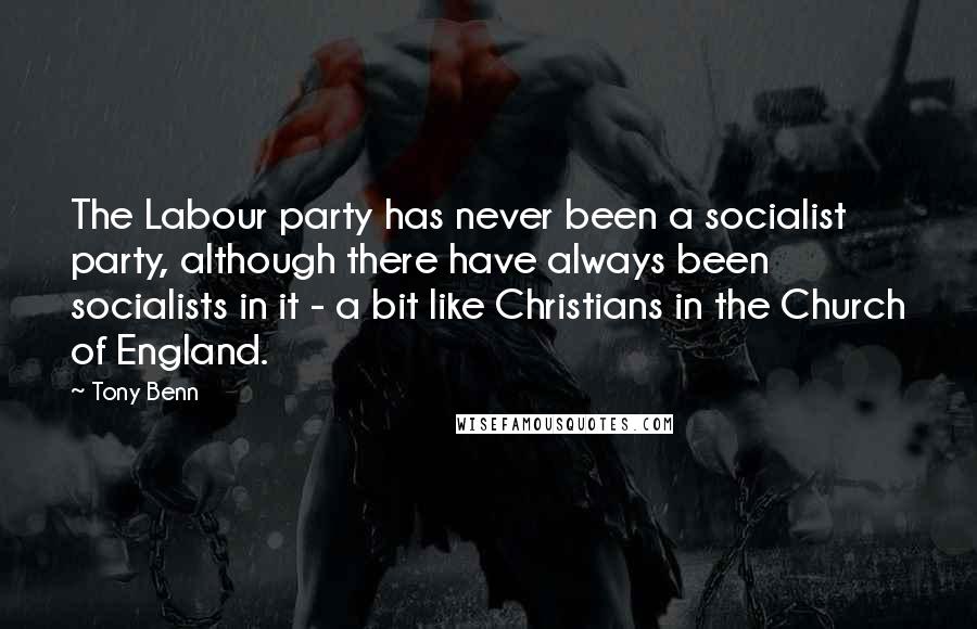 Tony Benn Quotes: The Labour party has never been a socialist party, although there have always been socialists in it - a bit like Christians in the Church of England.