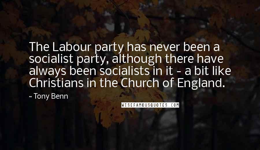 Tony Benn Quotes: The Labour party has never been a socialist party, although there have always been socialists in it - a bit like Christians in the Church of England.