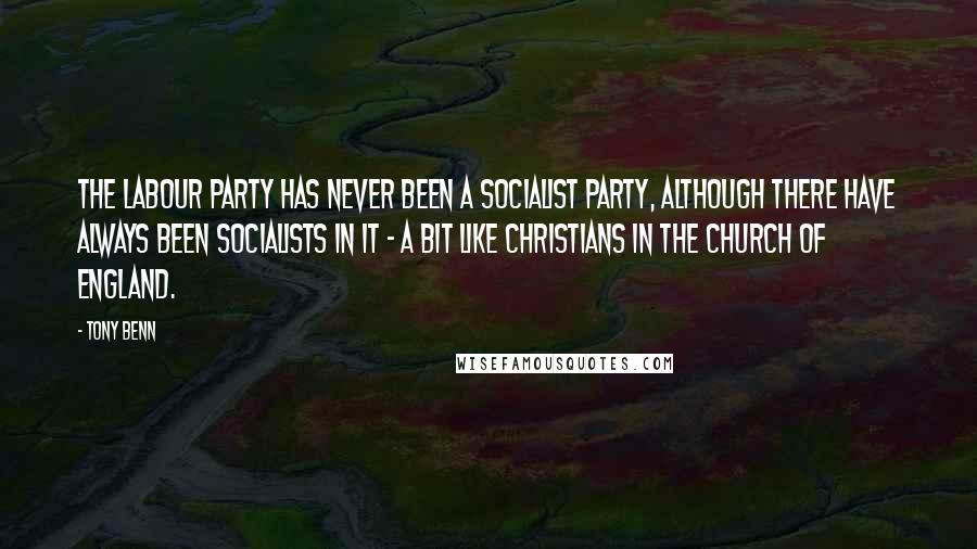 Tony Benn Quotes: The Labour party has never been a socialist party, although there have always been socialists in it - a bit like Christians in the Church of England.