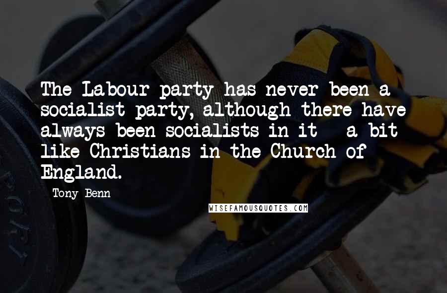 Tony Benn Quotes: The Labour party has never been a socialist party, although there have always been socialists in it - a bit like Christians in the Church of England.