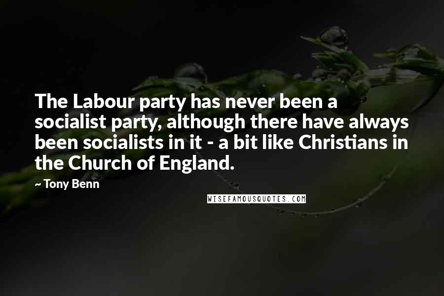 Tony Benn Quotes: The Labour party has never been a socialist party, although there have always been socialists in it - a bit like Christians in the Church of England.