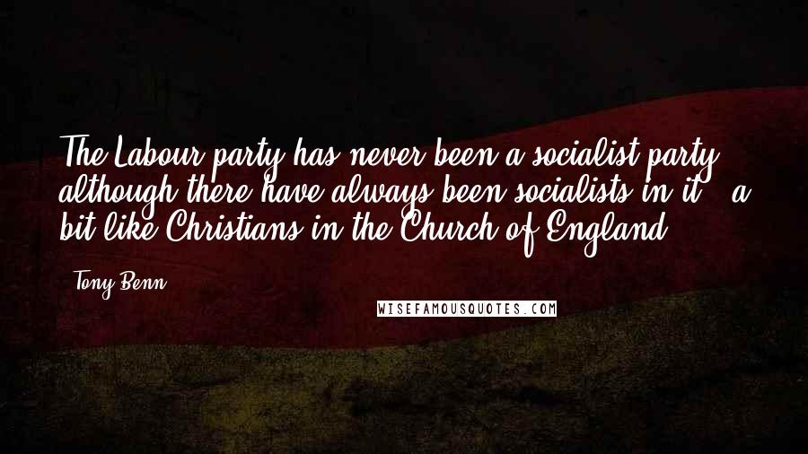 Tony Benn Quotes: The Labour party has never been a socialist party, although there have always been socialists in it - a bit like Christians in the Church of England.