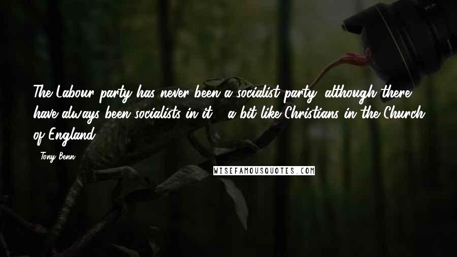 Tony Benn Quotes: The Labour party has never been a socialist party, although there have always been socialists in it - a bit like Christians in the Church of England.