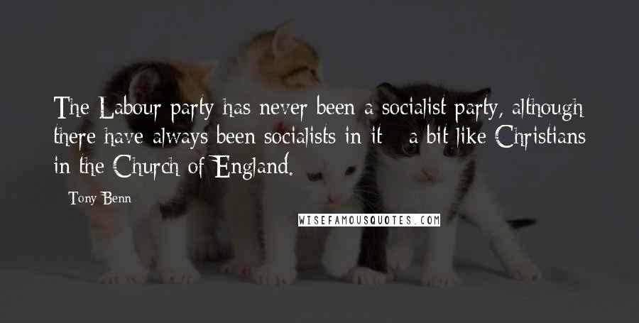 Tony Benn Quotes: The Labour party has never been a socialist party, although there have always been socialists in it - a bit like Christians in the Church of England.