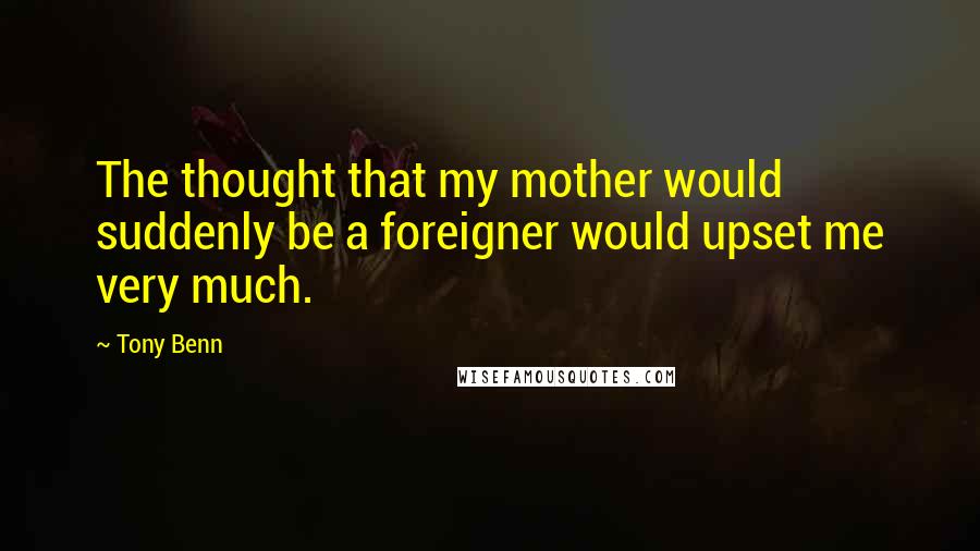 Tony Benn Quotes: The thought that my mother would suddenly be a foreigner would upset me very much.