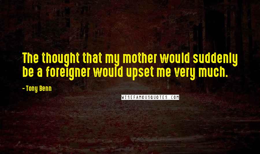 Tony Benn Quotes: The thought that my mother would suddenly be a foreigner would upset me very much.