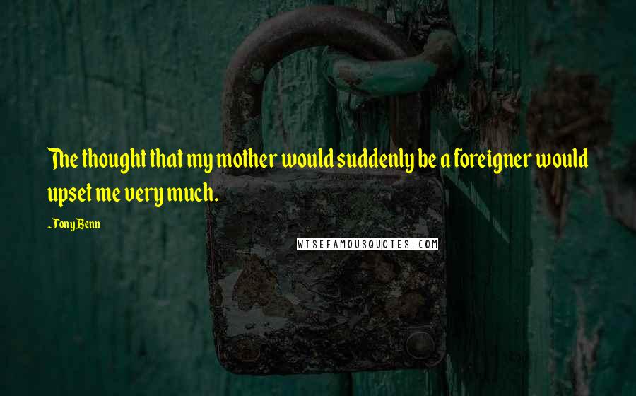 Tony Benn Quotes: The thought that my mother would suddenly be a foreigner would upset me very much.