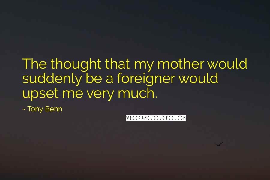 Tony Benn Quotes: The thought that my mother would suddenly be a foreigner would upset me very much.