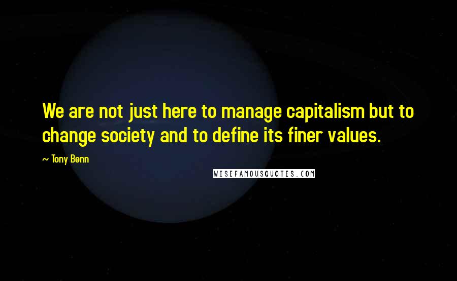 Tony Benn Quotes: We are not just here to manage capitalism but to change society and to define its finer values.