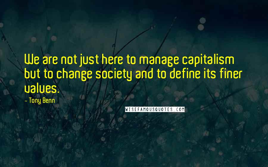 Tony Benn Quotes: We are not just here to manage capitalism but to change society and to define its finer values.