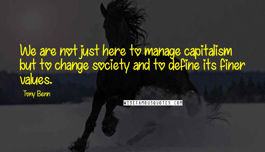 Tony Benn Quotes: We are not just here to manage capitalism but to change society and to define its finer values.