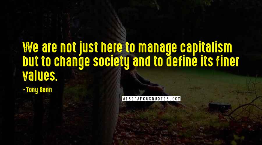 Tony Benn Quotes: We are not just here to manage capitalism but to change society and to define its finer values.