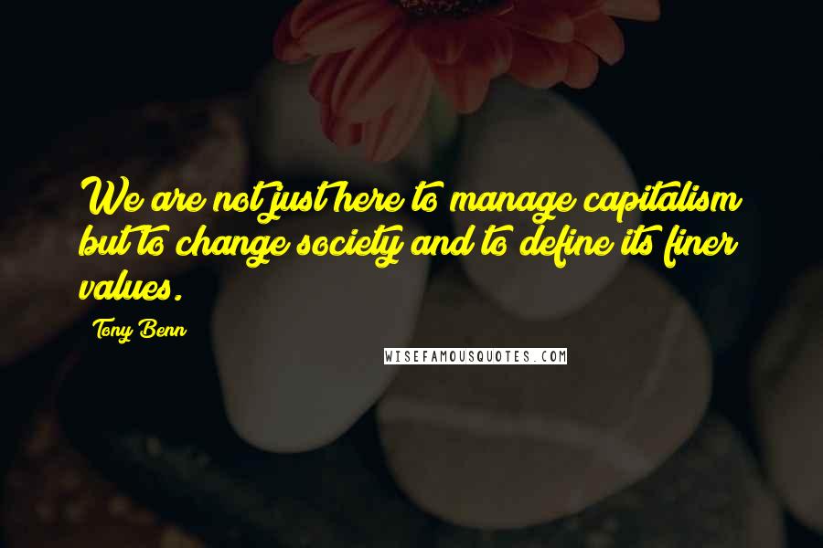 Tony Benn Quotes: We are not just here to manage capitalism but to change society and to define its finer values.