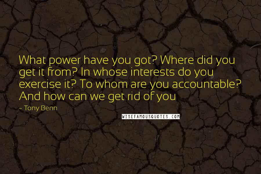 Tony Benn Quotes: What power have you got? Where did you get it from? In whose interests do you exercise it? To whom are you accountable? And how can we get rid of you