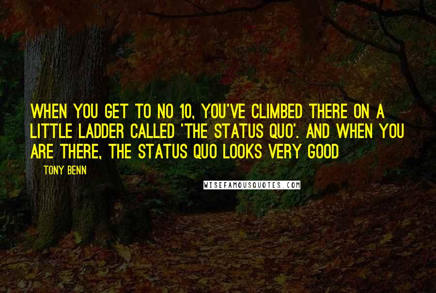 Tony Benn Quotes: When you get to No 10, you've climbed there on a little ladder called 'the status quo'. And when you are there, the status quo looks very good