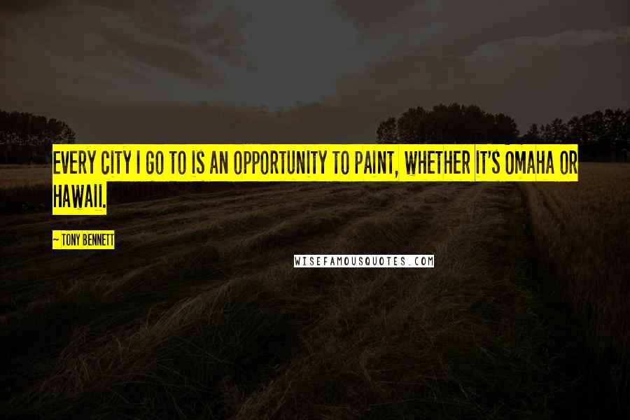 Tony Bennett Quotes: Every city I go to is an opportunity to paint, whether it's Omaha or Hawaii.