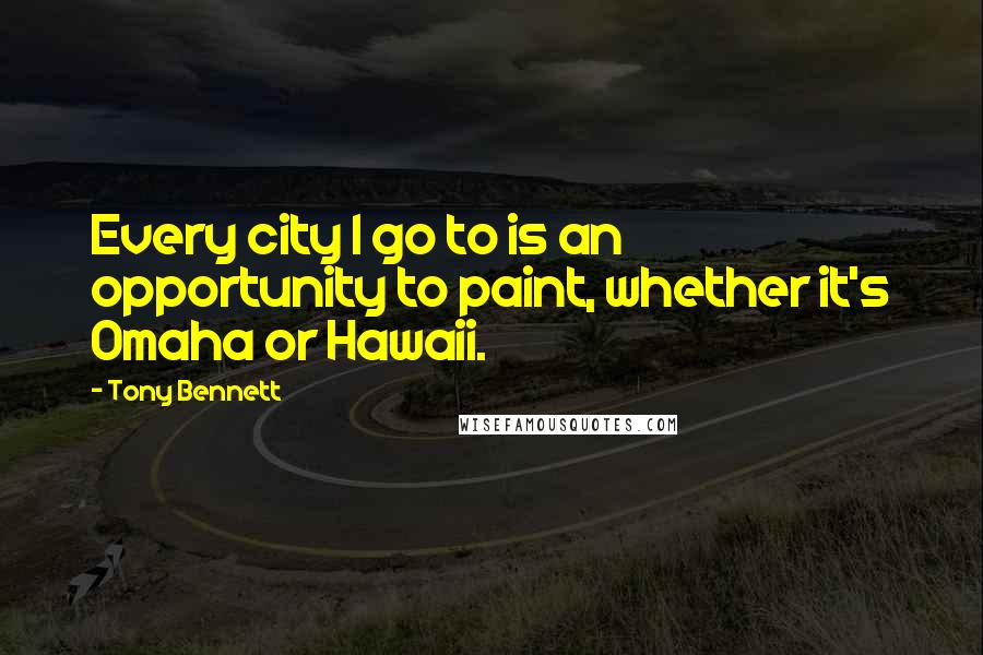 Tony Bennett Quotes: Every city I go to is an opportunity to paint, whether it's Omaha or Hawaii.