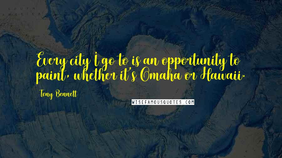 Tony Bennett Quotes: Every city I go to is an opportunity to paint, whether it's Omaha or Hawaii.