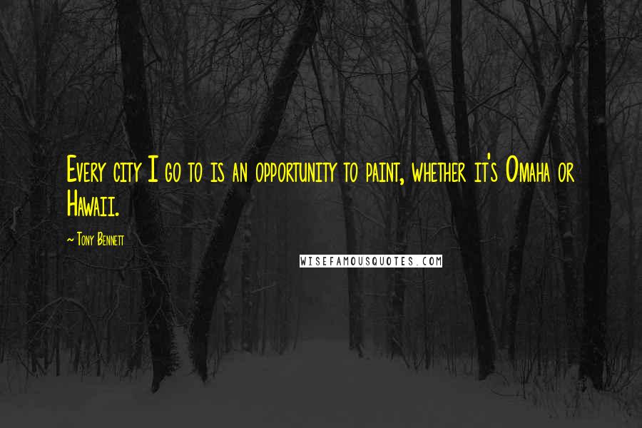 Tony Bennett Quotes: Every city I go to is an opportunity to paint, whether it's Omaha or Hawaii.
