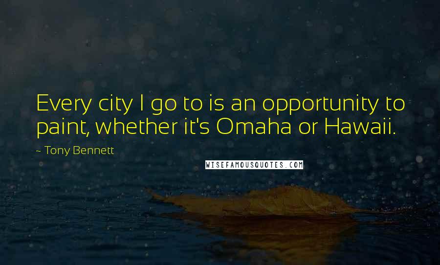 Tony Bennett Quotes: Every city I go to is an opportunity to paint, whether it's Omaha or Hawaii.
