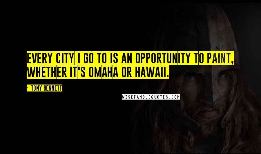 Tony Bennett Quotes: Every city I go to is an opportunity to paint, whether it's Omaha or Hawaii.