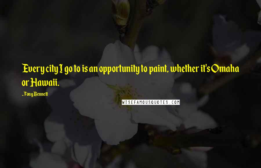Tony Bennett Quotes: Every city I go to is an opportunity to paint, whether it's Omaha or Hawaii.