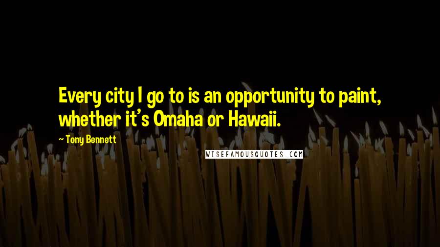 Tony Bennett Quotes: Every city I go to is an opportunity to paint, whether it's Omaha or Hawaii.