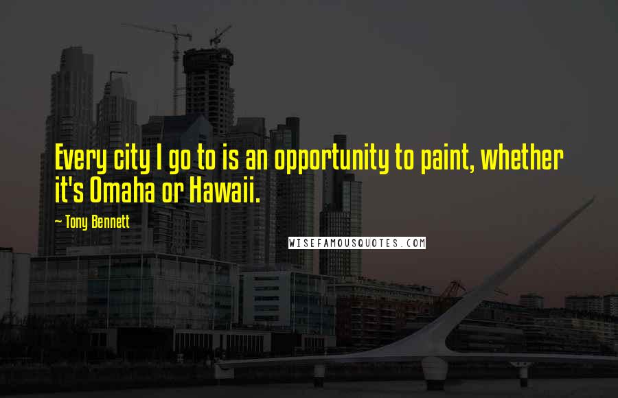 Tony Bennett Quotes: Every city I go to is an opportunity to paint, whether it's Omaha or Hawaii.