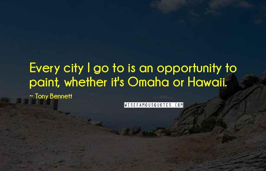 Tony Bennett Quotes: Every city I go to is an opportunity to paint, whether it's Omaha or Hawaii.